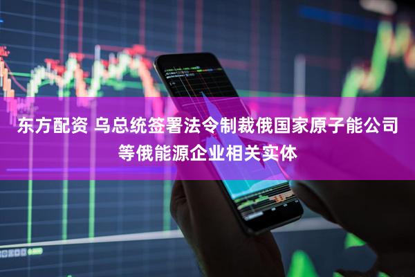 东方配资 乌总统签署法令制裁俄国家原子能公司等俄能源企业相关实体