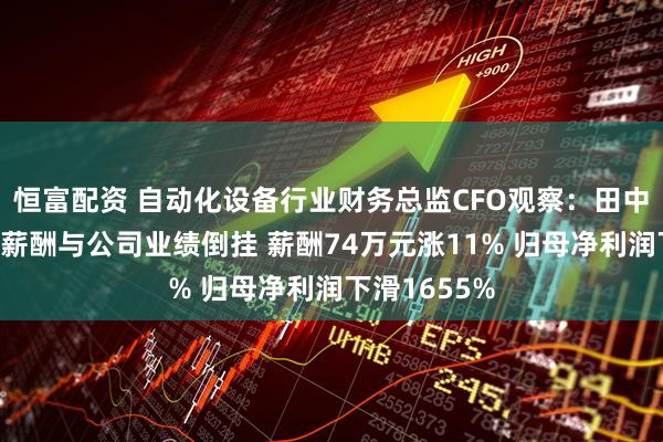 恒富配资 自动化设备行业财务总监CFO观察：田中精机刘广涛薪酬与公司业绩倒挂 薪酬74万元涨11% 归母净利润下滑1655%