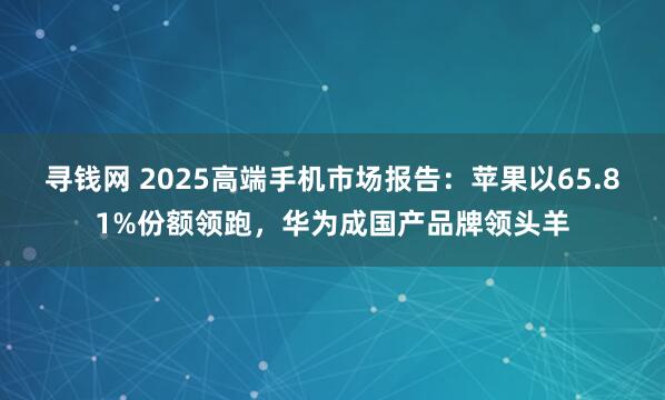 寻钱网 2025高端手机市场报告：苹果以65.81%份额领跑，华为成国产品牌领头羊