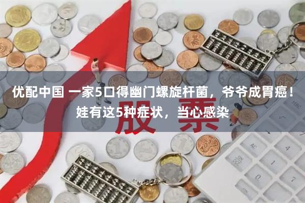优配中国 一家5口得幽门螺旋杆菌，爷爷成胃癌！娃有这5种症状，当心感染
