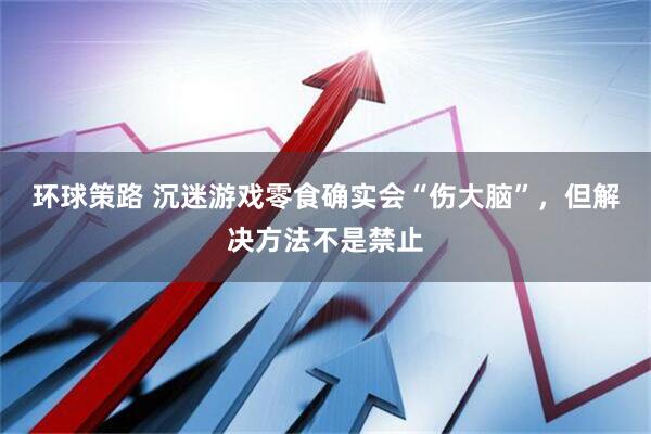 环球策路 沉迷游戏零食确实会“伤大脑”，但解决方法不是禁止