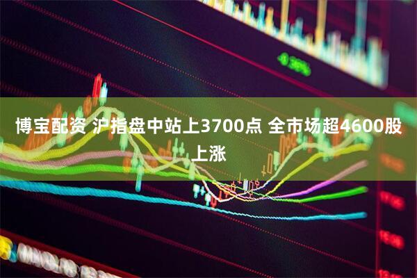 博宝配资 沪指盘中站上3700点 全市场超4600股上涨