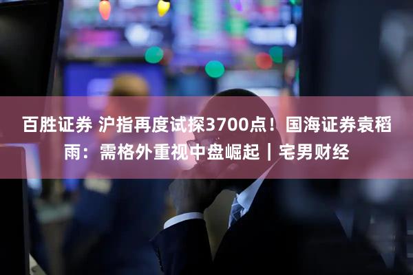 百胜证券 沪指再度试探3700点！国海证券袁稻雨：需格外重视中盘崛起｜宅男财经