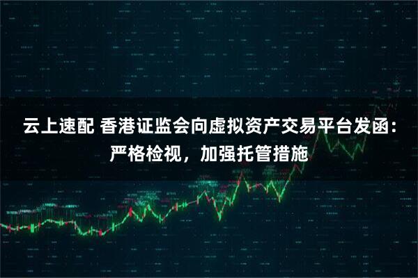 云上速配 香港证监会向虚拟资产交易平台发函：严格检视，加强托管措施