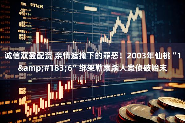 诚信双盈配资 亲情遮掩下的罪恶！2003年仙桃“1&#183;6”绑架勒索杀人案侦破始末