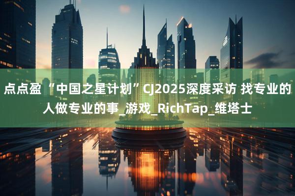点点盈 “中国之星计划”CJ2025深度采访 找专业的人做专业的事_游戏_RichTap_维塔士