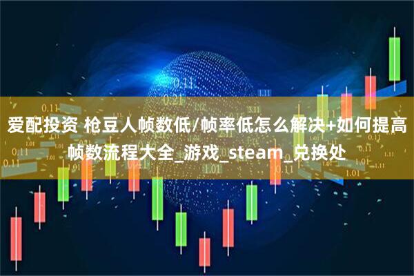 爱配投资 枪豆人帧数低/帧率低怎么解决+如何提高帧数流程大全_游戏_steam_兑换处
