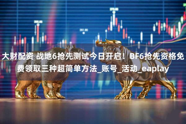 大财配资 战地6抢先测试今日开启！BF6抢先资格免费领取三种超简单方法_账号_活动_eaplay
