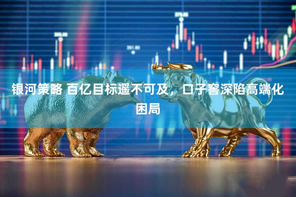 银河策略 百亿目标遥不可及，口子窖深陷高端化困局