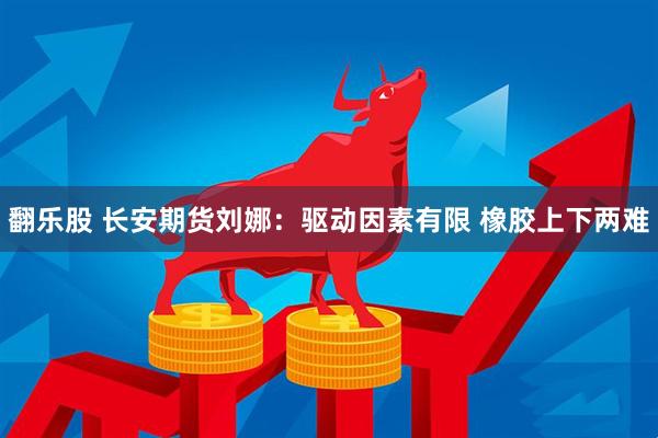 翻乐股 长安期货刘娜：驱动因素有限 橡胶上下两难