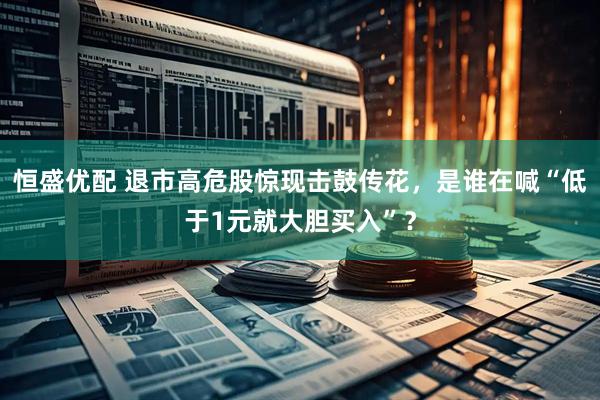 恒盛优配 退市高危股惊现击鼓传花，是谁在喊“低于1元就大胆买入”？