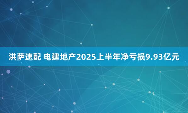 洪萨速配 电建地产2025上半年净亏损9.93亿元