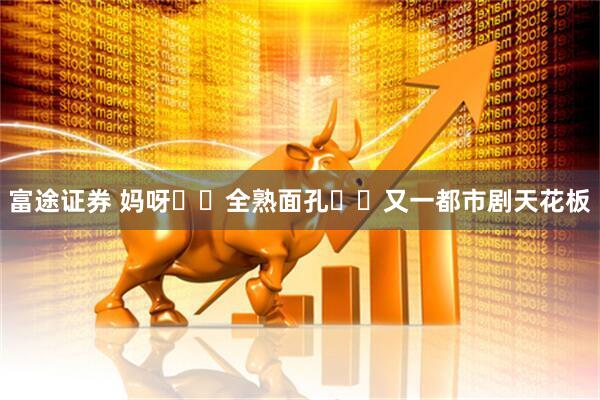 富途证券 妈呀❗️全熟面孔❗️又一都市剧天花板