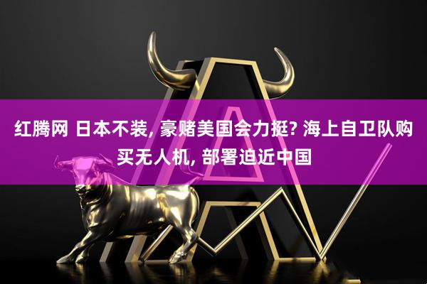 红腾网 日本不装, 豪赌美国会力挺? 海上自卫队购买无人机, 部署迫近中国