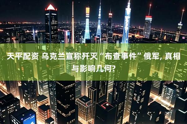 天平配资 乌克兰宣称歼灭“布查事件”俄军, 真相与影响几何?