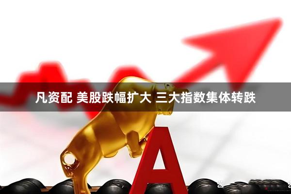 凡资配 美股跌幅扩大 三大指数集体转跌