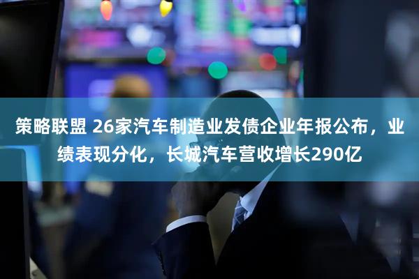 策略联盟 26家汽车制造业发债企业年报公布，业绩表现分化，长城汽车营收增长290亿
