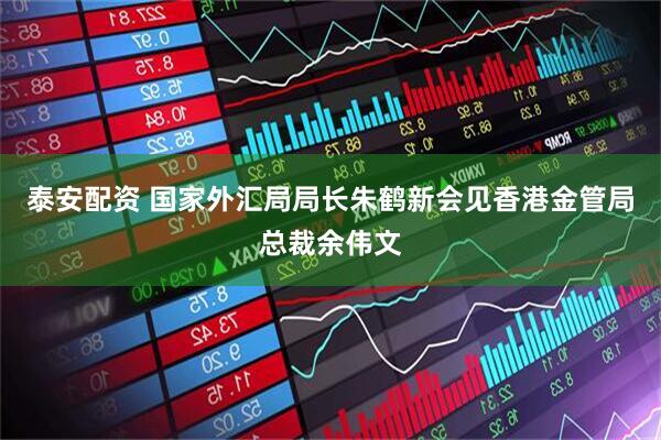泰安配资 国家外汇局局长朱鹤新会见香港金管局总裁余伟文
