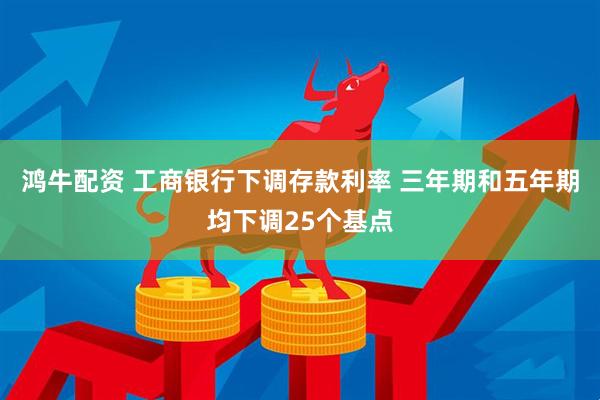鸿牛配资 工商银行下调存款利率 三年期和五年期均下调25个基点