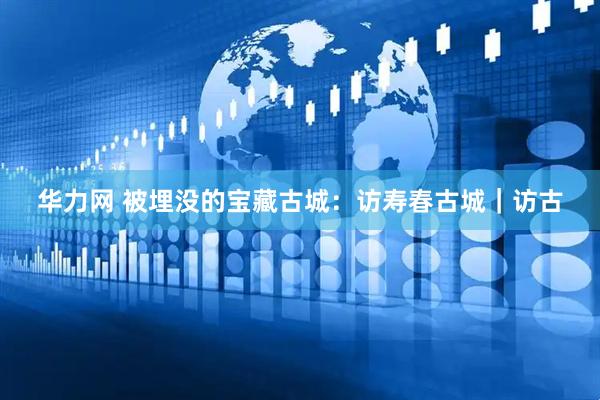 华力网 被埋没的宝藏古城：访寿春古城｜访古
