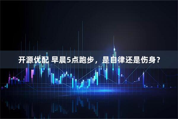 开源优配 早晨5点跑步，是自律还是伤身？