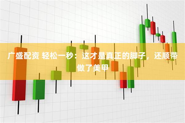 广盛配资 轻松一秒：这才是真正的脚子，还顺带做了美甲