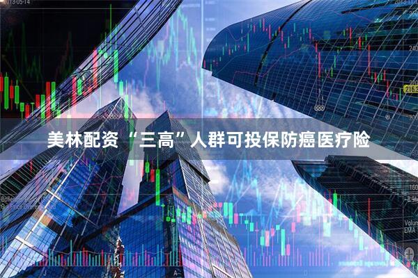 美林配资 “三高”人群可投保防癌医疗险