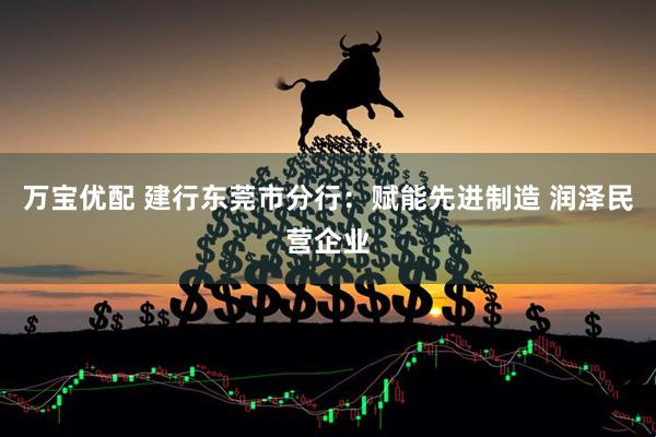 万宝优配 建行东莞市分行：赋能先进制造 润泽民营企业