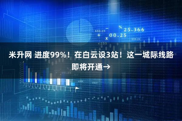 米升网 进度99%！在白云设3站！这一城际线路即将开通→