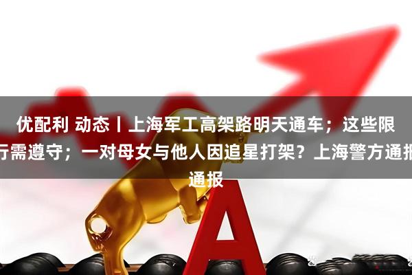 优配利 动态丨上海军工高架路明天通车；这些限行需遵守；一对母女与他人因追星打架？上海警方通报