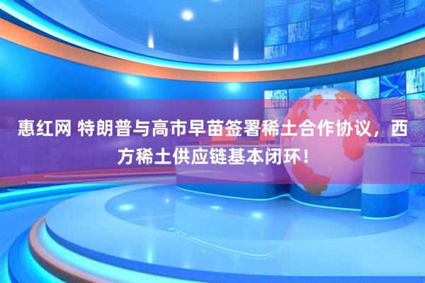 惠红网 特朗普与高市早苗签署稀土合作协议，西方稀土供应链基本闭环！