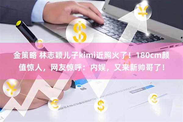 金策略 林志颖儿子kimi近照火了！180cm颜值惊人，网友惊呼：内娱，又来新帅哥了！