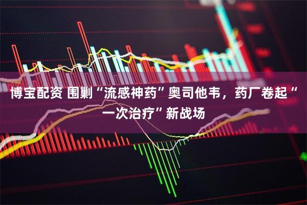 博宝配资 围剿“流感神药”奥司他韦，药厂卷起“一次治疗”新战场