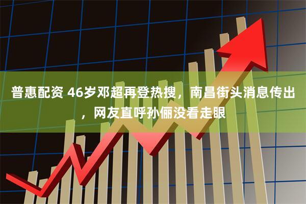 普惠配资 46岁邓超再登热搜，南昌街头消息传出，网友直呼孙俪没看走眼