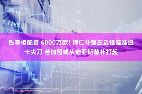 钱掌柜配资 6000万欧! 拜仁补强左边锋瞄准纽卡尖刀 若加盟或从迪亚斯替补打起