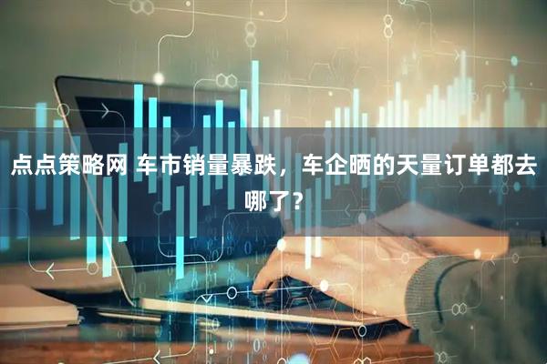 点点策略网 车市销量暴跌,车企晒的天量订单都去哪了?