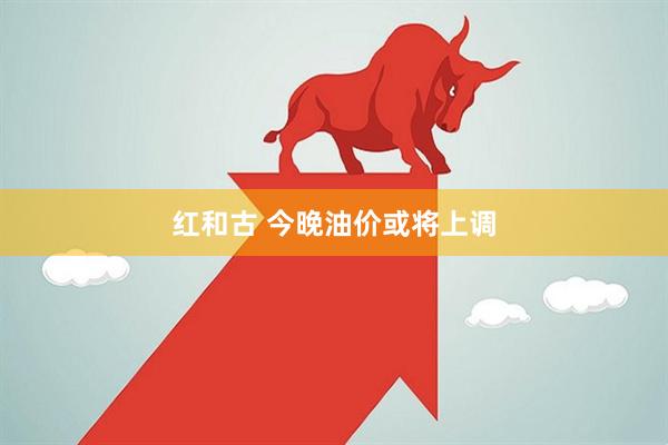 红和古 今晚油价或将上调